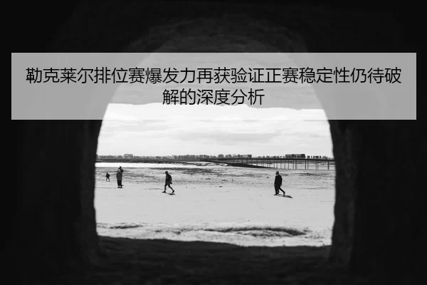 勒克莱尔排位赛爆发力再获验证正赛稳定性仍待破解的深度分析